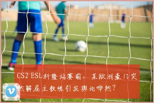 CS2 ESL科隆站赛前，某欧洲豪门突然解雇主教练引发舆论哗然？