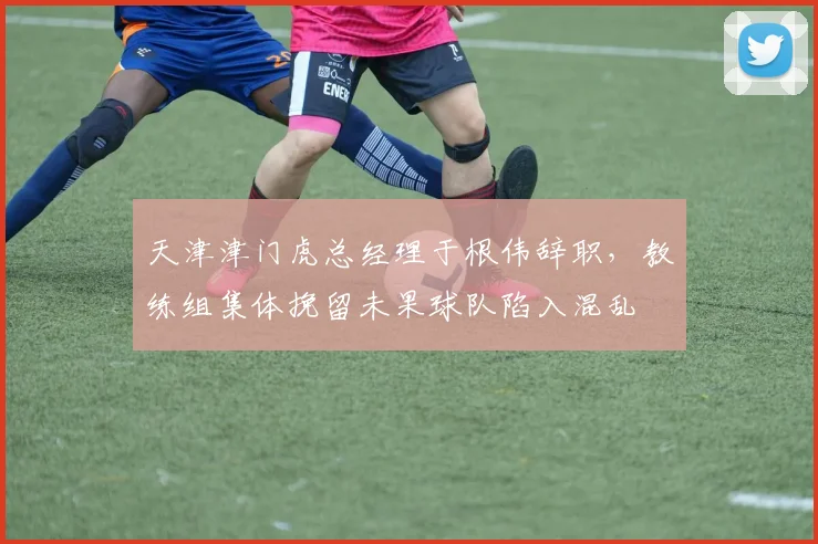 天津津门虎总经理于根伟辞职，教练组集体挽留未果球队陷入混乱