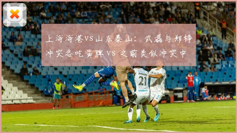 上海海港vs山东泰山：武磊与郑铮冲突各吃黄牌 vs 之前类似冲突中红牌处罚，纪律委员会标准演变