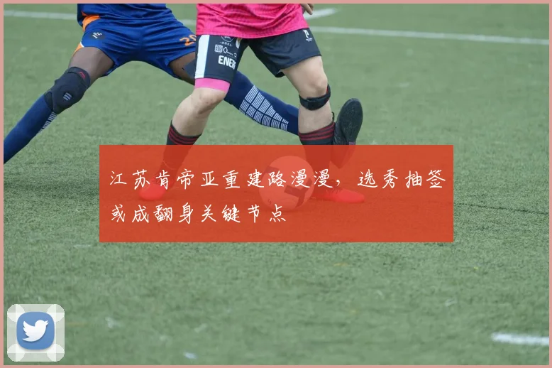 江苏肯帝亚重建路漫漫，选秀抽签或成翻身关键节点